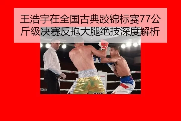 王浩宇在全国古典跤锦标赛77公斤级决赛反抱大腿绝技深度解析